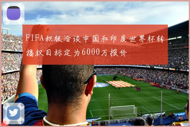 FIFA积极洽谈中国和印度世界杯转播权目标定为6000万报价