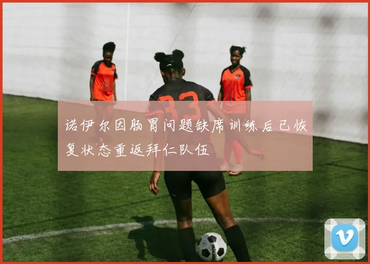 诺伊尔因肠胃问题缺席训练后已恢复状态重返拜仁队伍