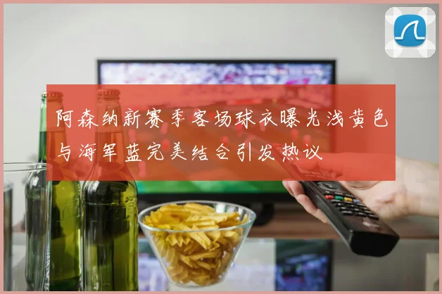 阿森纳新赛季客场球衣曝光浅黄色与海军蓝完美结合引发热议