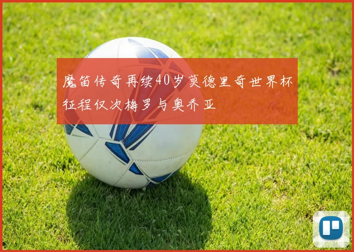 魔笛传奇再续40岁莫德里奇世界杯征程仅次梅罗与奥乔亚