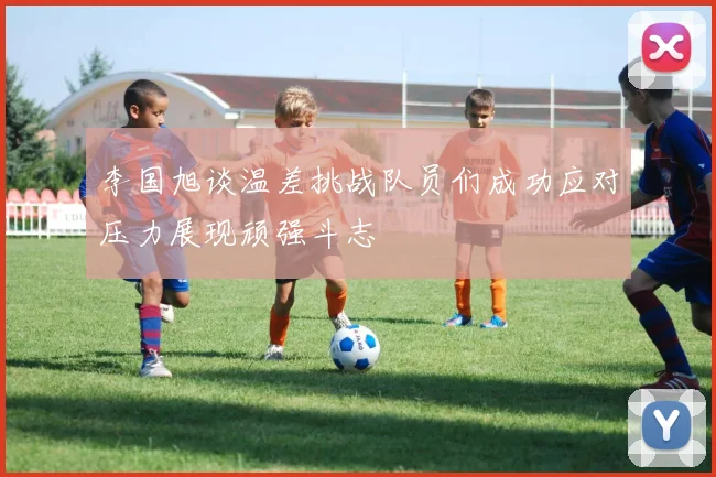 李国旭谈温差挑战队员们成功应对压力展现顽强斗志