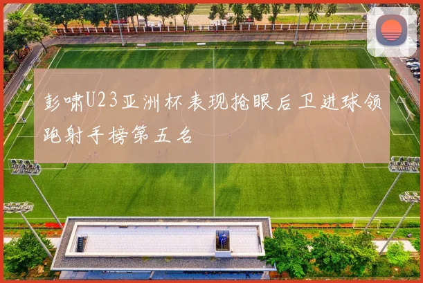 彭啸U23亚洲杯表现抢眼后卫进球领跑射手榜第五名