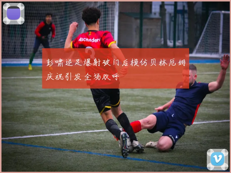 彭啸逆足爆射破门后模仿贝林厄姆庆祝引发全场欢呼