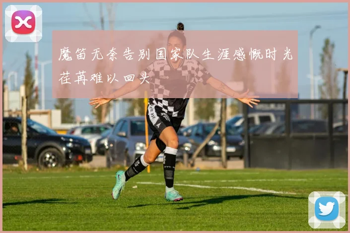 魔笛无奈告别国家队生涯感慨时光荏苒难以回头