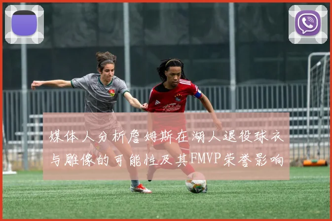 媒体人分析詹姆斯在湖人退役球衣与雕像的可能性及其FMVP荣誉影响