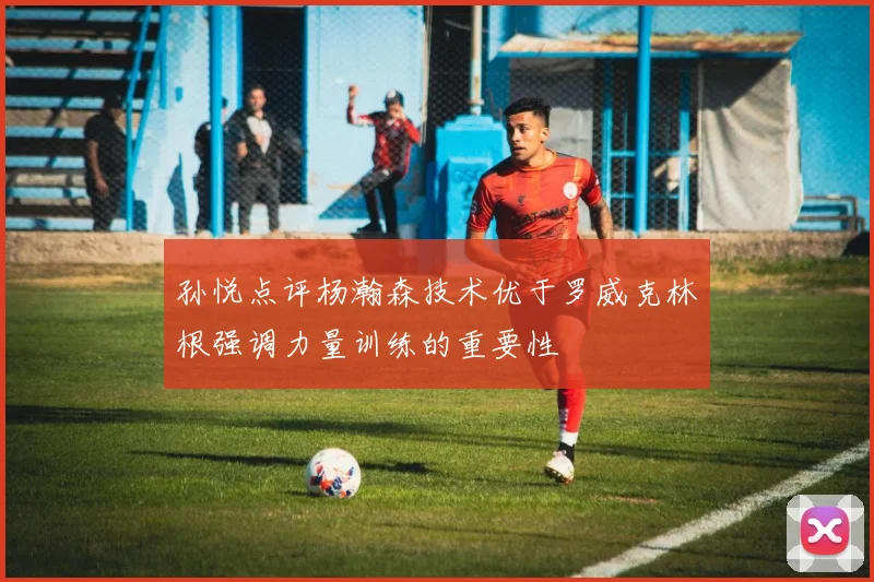 孙悦点评杨瀚森技术优于罗威克林根强调力量训练的重要性
