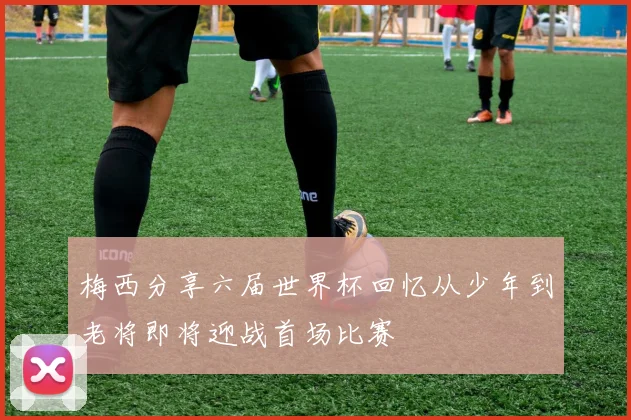 梅西分享六届世界杯回忆从少年到老将即将迎战首场比赛