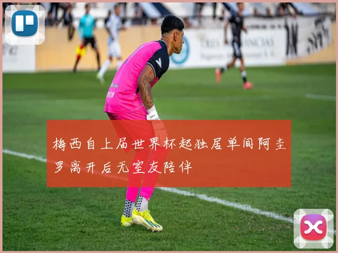 梅西自上届世界杯起独居单间阿圭罗离开后无室友陪伴