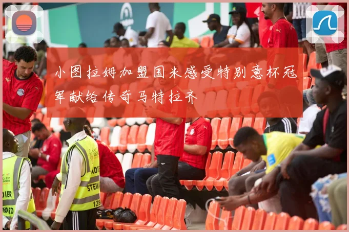 小图拉姆加盟国米感受特别意杯冠军献给传奇马特拉齐