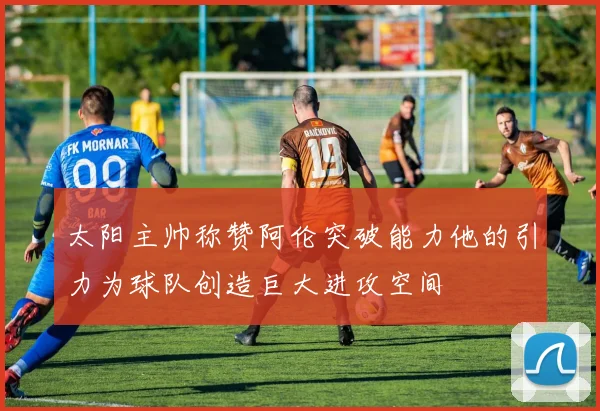 太阳主帅称赞阿伦突破能力他的引力为球队创造巨大进攻空间