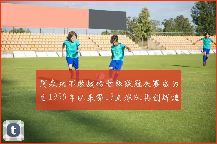 阿森纳不败战绩晋级欧冠决赛成为自1999年以来第13支球队再创辉煌