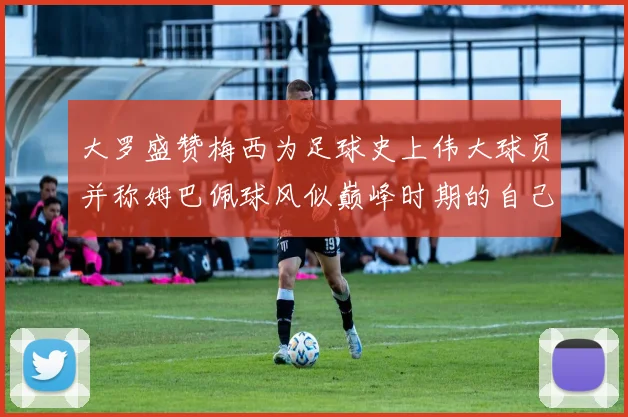 大罗盛赞梅西为足球史上伟大球员并称姆巴佩球风似巅峰时期的自己