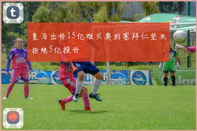 皇马出价15亿难买奥利塞拜仁坚决拒绝5亿报价