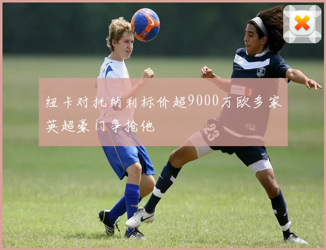 纽卡对托纳利标价超9000万欧多家英超豪门争抢他
