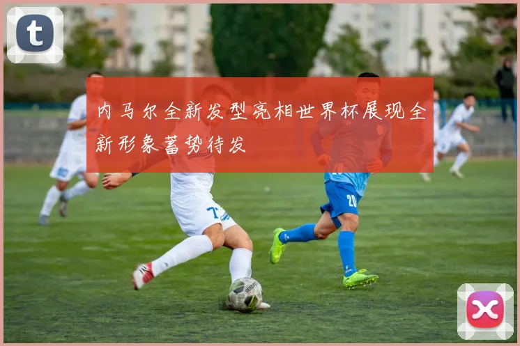内马尔全新发型亮相世界杯展现全新形象蓄势待发