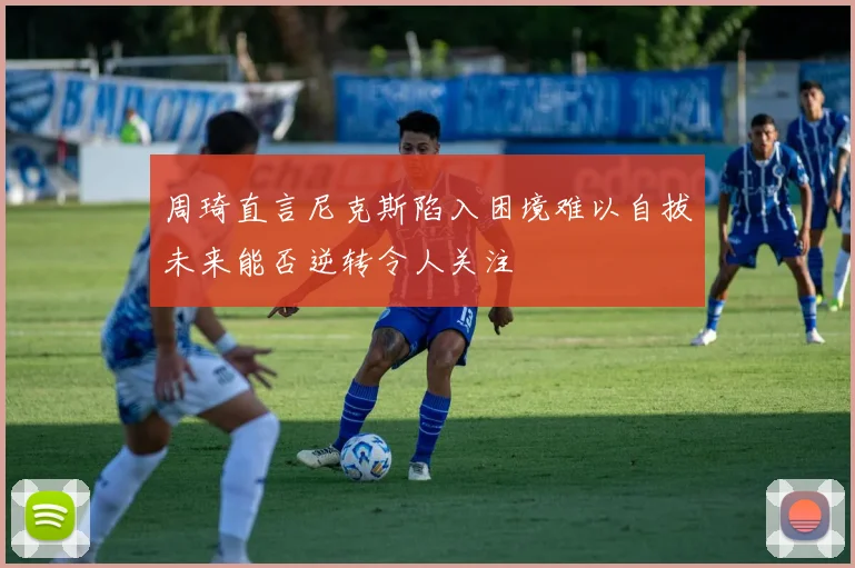周琦直言尼克斯陷入困境难以自拔未来能否逆转令人关注