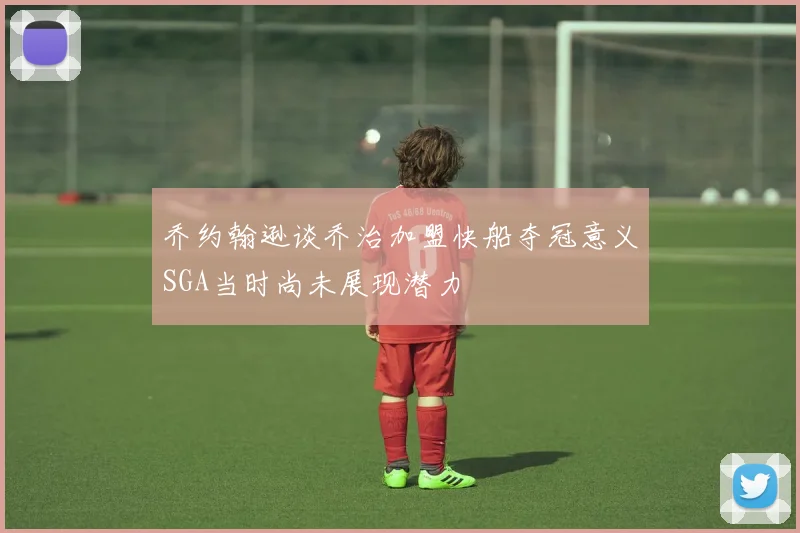 乔约翰逊谈乔治加盟快船夺冠意义SGA当时尚未展现潜力