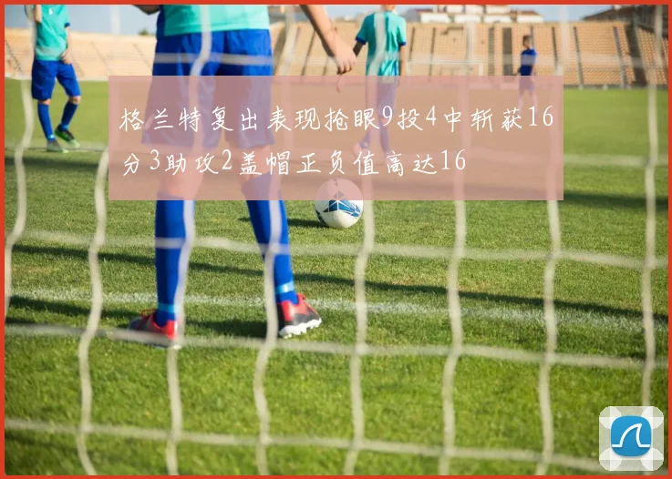 格兰特复出表现抢眼9投4中斩获16分3助攻2盖帽正负值高达16