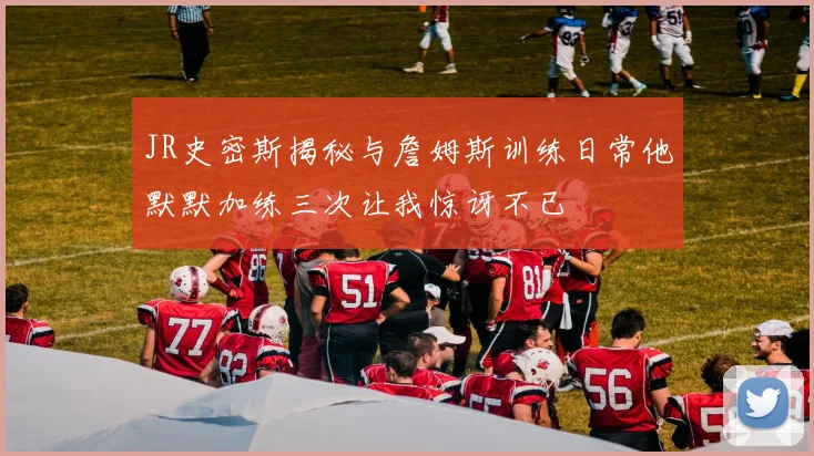 JR史密斯揭秘与詹姆斯训练日常他默默加练三次让我惊讶不已