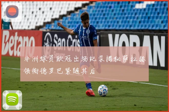 非洲球员欧冠出场纪录揭秘萨拉赫领衔德罗巴紧随其后
