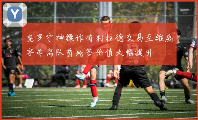 克罗宁神操作将利拉德交易至雄鹿字母离队首轮签价值大幅提升